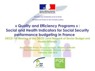 « Quality and Efficiency Programs » :
Social and Health Indicators for Social Security
performance budgeting in France
OECD 7th Meeting of the OECD Joint Network of Senior Budget and
Health Officials
Anne-Gisèle Privat, Project manager, Ministry of Health
David Bernstein, Economist, Ministry of Health
February 13th 2019
Ministère des Solidarités et de la Santé
Ministère de l’Action et des Comptes publics
 