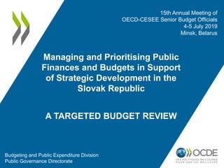 Managing and Prioritising Public
Finances and Budgets in Support
of Strategic Development in the
Slovak Republic
A TARGETED BUDGET REVIEW
15th Annual Meeting of
OECD-CESEE Senior Budget Officials
4-5 July 2019
Minsk, Belarus
Budgeting and Public Expenditure Division
Public Governance Directorate
 