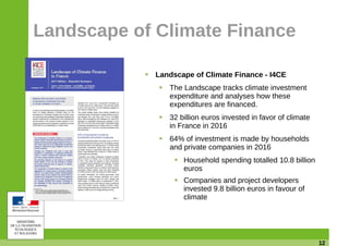 12
Landscape of Climate Finance
Landscape of Climate Finance - I4CE
The Landscape tracks climate investment
expenditure and analyses how these
expenditures are financed.
32 billion euros invested in favor of climate
in France in 2016
64% of investment is made by households
and private companies in 2016
Household spending totalled 10.8 billion
euros
Companies and project developers
invested 9.8 billion euros in favour of
climate
 