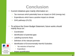 27
Conclusion
Current initiatives give mainly information on :
Tax revenues which potentially have an impact on GHG (energy tax)
Expenditures which have a positive impact on climate
GHG pathways (FLCS)
To achieve the Green Budget Statement, future works should
mainly focus on :
Coordination
Identification of potential gaps
Labelling economic flows
Definition of the relevant perimeter
Identification of Environmentally Harmful Subsidies
Tax reduction of fossil fuel
Expenditure
Impact quantification
 