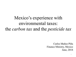1
Mexico’s experience with
environmental taxes:
the carbon tax and the pesticide tax
Carlos Muñoz Piña
Finance Ministry, Mexico
June, 2018
 