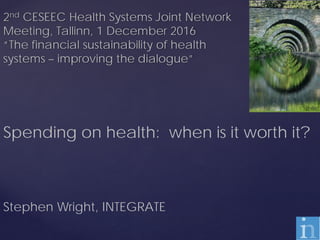 2nd CESEEC Health Systems Joint Network
Meeting, Tallinn, 1 December 2016
“The financial sustainability of health
systems – improving the dialogue”
Spending on health: when is it worth it?
Stephen Wright, INTEGRATE
 