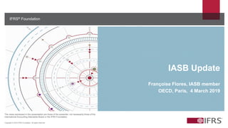 IFRS® Foundation
The views expressed in this presentation are those of the presenter, not necessarily those of the
International Accounting Standards Board or the IFRS Foundation.
Copyright © 2018 IFRS Foundation. All rights reserved
IASB Update
Françoise Flores, IASB member
OECD, Paris, 4 March 2019
 