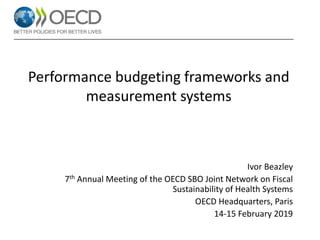 Performance budgeting frameworks and
measurement systems
Ivor Beazley
7th Annual Meeting of the OECD SBO Joint Network on Fiscal
Sustainability of Health Systems
OECD Headquarters, Paris
14-15 February 2019
 