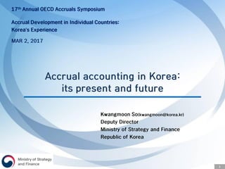 1
Accrual accounting in Korea:
its present and future
17th Annual OECD Accruals Symposium
Accrual Development in Individual Countries:
Korea’s Experience
MAR 2, 2017
Kwangmoon So(kwangmoon@korea.kr)
Deputy Director
Ministry of Strategy and Finance
Republic of Korea
 