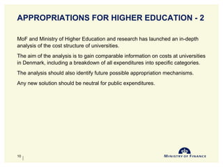 APPROPRIATIONS FOR HIGHER EDUCATION - 2
MoF and Ministry of Higher Education and research has launched an in-depth
analysis of the cost structure of universities.
The aim of the analysis is to gain comparable information on costs at universities
in Denmark, including a breakdown of all expenditures into specific categories.
The analysis should also identify future possible appropriation mechanisms.
Any new solution should be neutral for public expenditures.
10-Jun-14
10
 