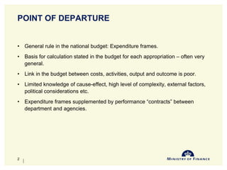 POINT OF DEPARTURE
• General rule in the national budget: Expenditure frames.
• Basis for calculation stated in the budget for each appropriation – often very
general.
• Link in the budget between costs, activities, output and outcome is poor.
• Limited knowledge of cause-effect, high level of complexity, external factors,
political considerations etc.
• Expenditure frames supplemented by performance “contracts” between
department and agencies.
10-Jun-14
2
 