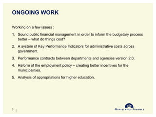 ONGOING WORK
Working on a few issues :
1. Sound public financial management in order to inform the budgetary process
better – what do things cost?
2. A system of Key Performance Indicators for administrative costs across
government.
3. Performance contracts between departments and agencies version 2.0.
4. Reform of the employment policy – creating better incentives for the
municipalities.
5. Analysis of appropriations for higher education.
10-Jun-14
3
 