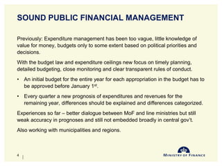 SOUND PUBLIC FINANCIAL MANAGEMENT
Previously: Expenditure management has been too vague, little knowledge of
value for money, budgets only to some extent based on political priorities and
decisions.
With the budget law and expenditure ceilings new focus on timely planning,
detailed budgeting, close monitoring and clear transparent rules of conduct.
• An initial budget for the entire year for each appropriation in the budget has to
be approved before January 1st.
• Every quarter a new prognosis of expenditures and revenues for the
remaining year, differences should be explained and differences categorized.
Experiences so far – better dialogue between MoF and line ministries but still
weak accuracy in prognoses and still not embedded broadly in central gov’t.
Also working with municipalities and regions.
10-Jun-14
4
 