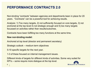 PERFORMANCE CONTRACTS 2.0
Non-binding “contracts” between agencies and departments been in place for 20
years. “Contracts” can be a powerful tool for achieving results.
Analysis: 1) Too many targets, 2) not sufficiently focused on core targets, 3) not
anchored at the top level 4) not strategic enough and 5) too many targets
focussed on activities rather than results/outcomes.
Contracts have been fulfilling too many functions at the same time.
New non-binding model:
Anchored at top level (director and permanent secretary)
Strategic outlook – medium term objectives
5-10 specific targets for the next year.
1-3 of these focused on internal management issues.
Different kinds of targets for different kinds of activities. Some very suited for
KPI’s – some require more dialogue at the top level.
10-Jun-14
6
 