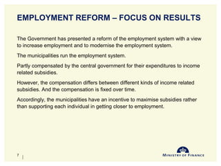 EMPLOYMENT REFORM – FOCUS ON RESULTS
The Government has presented a reform of the employment system with a view
to increase employment and to modernise the employment system.
The municipalities run the employment system.
Partly compensated by the central government for their expenditures to income
related subsidies.
However, the compensation differs between different kinds of income related
subsidies. And the compensation is fixed over time.
Accordingly, the municipalities have an incentive to maximise subsidies rather
than supporting each individual in getting closer to employment.
10-Jun-14
7
 