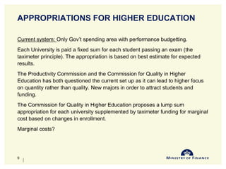 APPROPRIATIONS FOR HIGHER EDUCATION
Current system: Only Gov’t spending area with performance budgetting.
Each University is paid a fixed sum for each student passing an exam (the
taximeter principle). The appropriation is based on best estimate for expected
results.
The Productivity Commission and the Commission for Quality in Higher
Education has both questioned the current set up as it can lead to higher focus
on quantity rather than quality. New majors in order to attract students and
funding.
The Commission for Quality in Higher Education proposes a lump sum
appropriation for each university supplemented by taximeter funding for marginal
cost based on changes in enrollment.
Marginal costs?
10-Jun-14
9
 