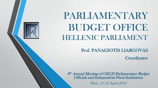 PARLIAMENTARY
BUDGET OFFICE
HELLENIC PARLIAMENT
Prof. PANAGIOTIS LIARGOVAS
Coordinator
8th Annual Meeting of OECD Parliamentary Budget
Officials and Independent Fiscal Institutions
Paris, 11-12 April 2016
 