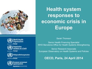 Health system
responses to
economic crisis in
Europe
Sarah Thomson
Senior Health Financing Specialist
WHO Barcelona Office for Health Systems Strengthening
Senior Research Associate
European Observatory on Health Systems and Policies
OECD, Paris, 24 April 2014
 