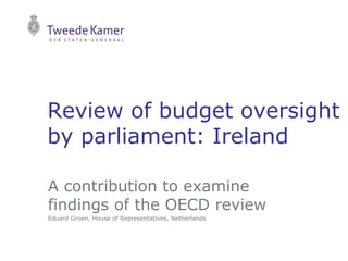 Review of budget oversight
by parliament: Ireland
A contribution to examine
findings of the OECD review
Eduard Groen, House of Representatives, Netherlands
 