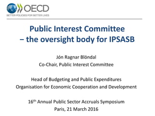 Public Interest Committee
− the oversight body for IPSASB
Jón Ragnar Blöndal
Co-Chair, Public Interest Committee
Head of Budgeting and Public Expenditures
Organisation for Economic Cooperation and Development
16th Annual Public Sector Accruals Symposium
Paris, 21 March 2016
 