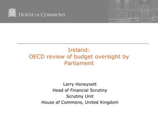 Ireland:
OECD review of budget oversight by
Parliament
Larry Honeysett
Head of Financial Scrutiny
Scrutiny Unit
House of Commons, United Kingdom
 