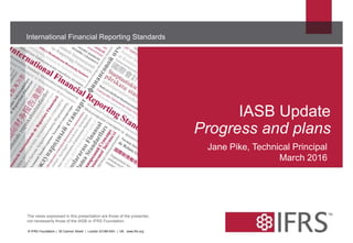 The views expressed in this presentation are those of the presenter,
not necessarily those of the IASB or IFRS Foundation.
International Financial Reporting Standards
IASB Update
Progress and plans
© IFRS Foundation | 30 Cannon Street | London EC4M 6XH | UK. www.ifrs.org
Jane Pike, Technical Principal
March 2016
 