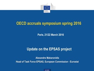 eurostateurostat
OECD accruals symposium spring 2016
Paris, 21/22 March 2016
Update on the EPSAS project
Alexandre Makaronidis
Head of Task Force EPSAS, European Commission - Eurostat
 