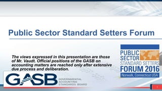 Public Sector Standard Setters Forum
The views expressed in this presentation are those
of Mr. Vaudt. Official positions of the GASB on
accounting matters are reached only after extensive
due process and deliberation.
1
 