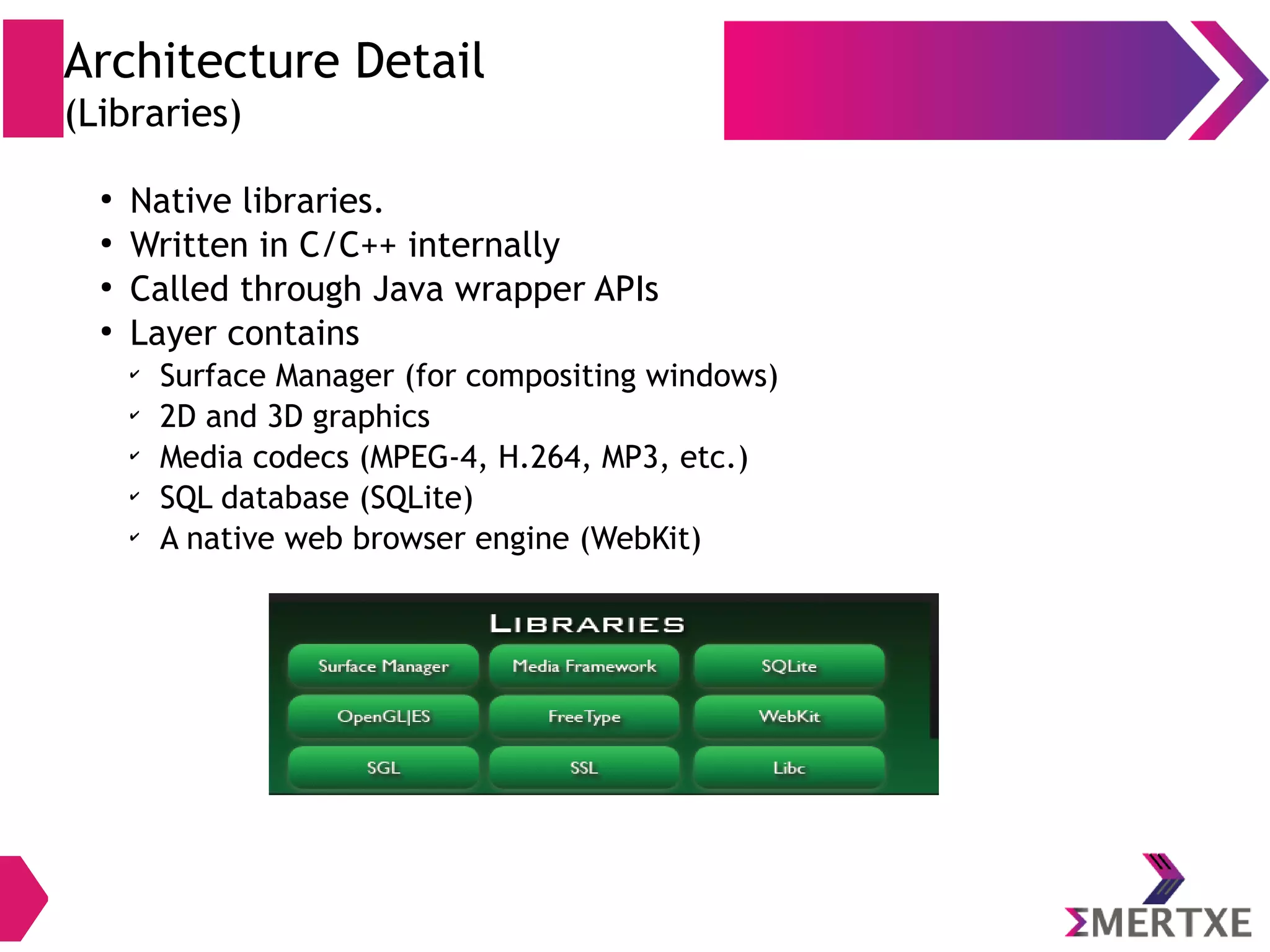 Native C/C++ Libraries WebkitOpenMAX AL Libc Media Framework SSLOpenGL ES SQLite Vulkan Camera . . . Architectural Detail (Native Libraries) ● Native libraries are written in C/C++ ● Called through Java wrapper APIs (JNI) ● Current API level 24 ● Layer contains – OpenMAX AL, OpenGL ES, OpenSL ES – 2D and 3D (Vulkan) graphics – Media codecs (MPEG-4, H.264, MP3, etc.) – SQL database (SQLite) – A native web browser engine (WebKit) 