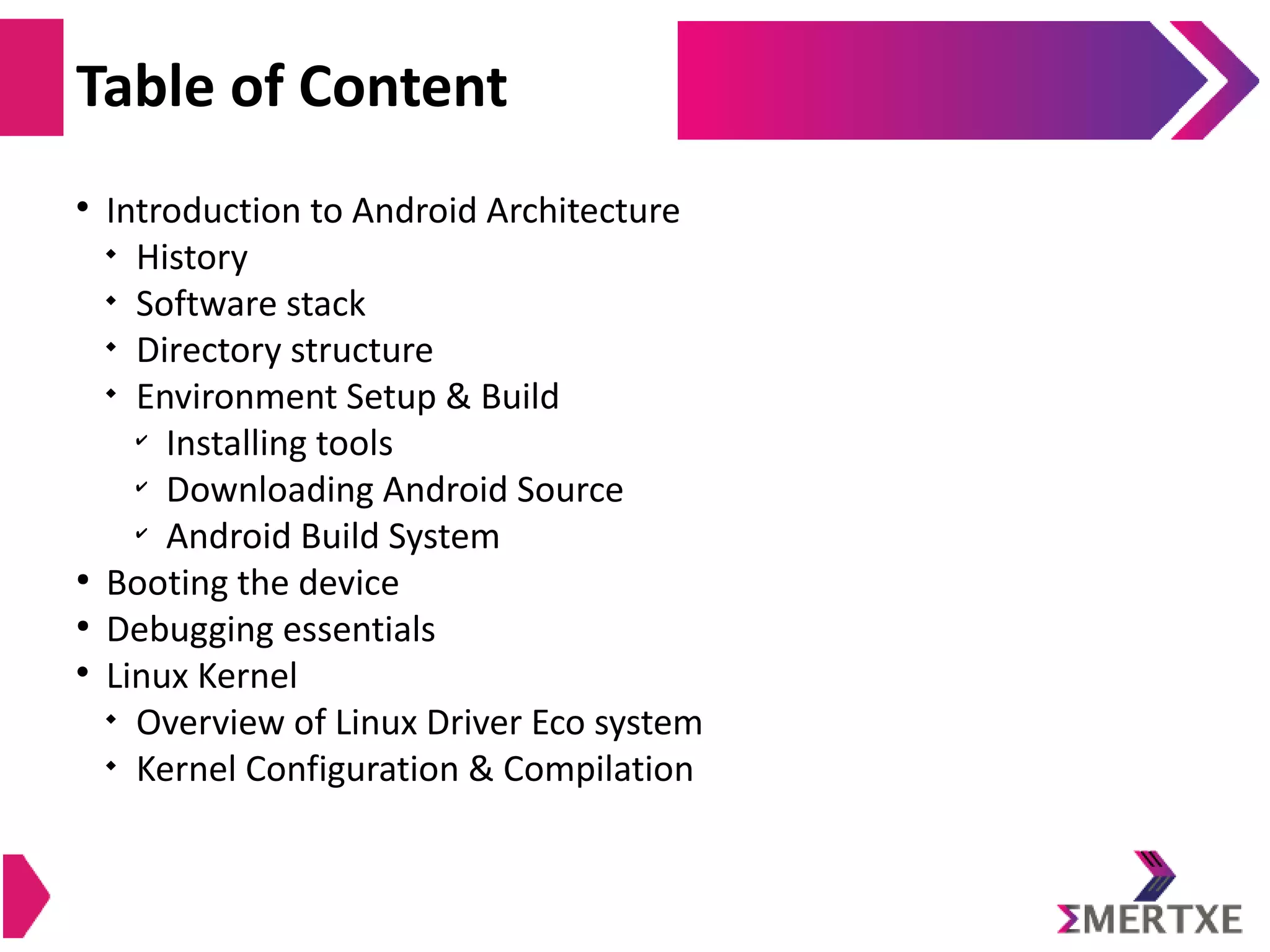  Introduction to Android Architecture  History  Software stack  Directory structure  Environment Setup & Build ✔ Installing tools ✔ Downloading Android Source ✔ Android Build System ● Booting the device ● Debugging essentials  Linux Kernel  Overview of Linux Driver Eco system  Kernel Configuration & Compilation Table of Content 