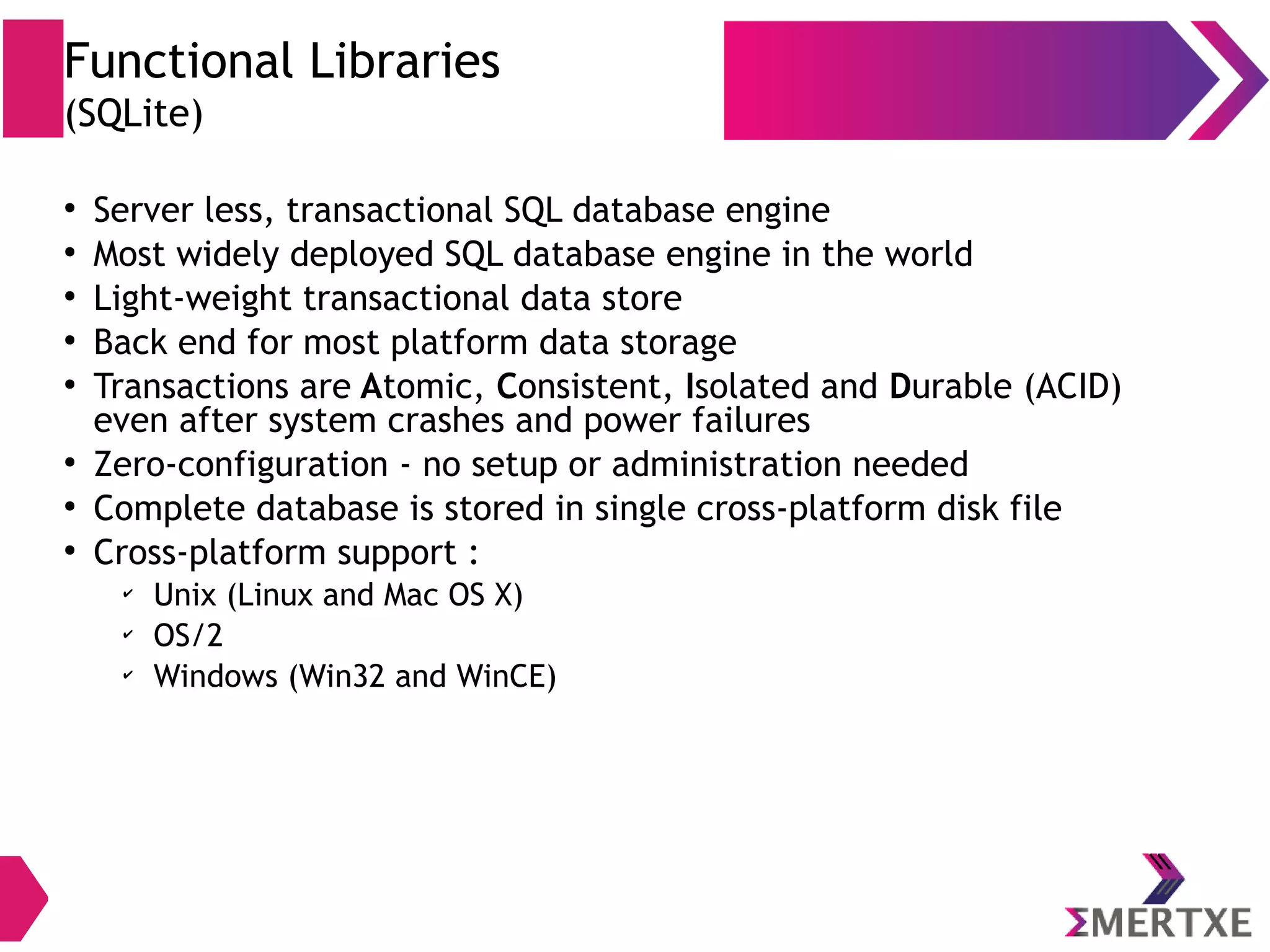 Functional Libraries (SQLite) ● Server less, transactional SQL database engine ● Most widely deployed SQL database engine in the world ● Light-weight transactional data store ● Back end for most platform data storage ● Transactions are Atomic, Consistent, Isolated and Durable (ACID) even after system crashes and power failures ● Zero-configuration - no setup or administration needed ● Complete database is stored in single cross-platform disk file ● Cross-platform support (Linux, OS X, Windows 10 mobile) 