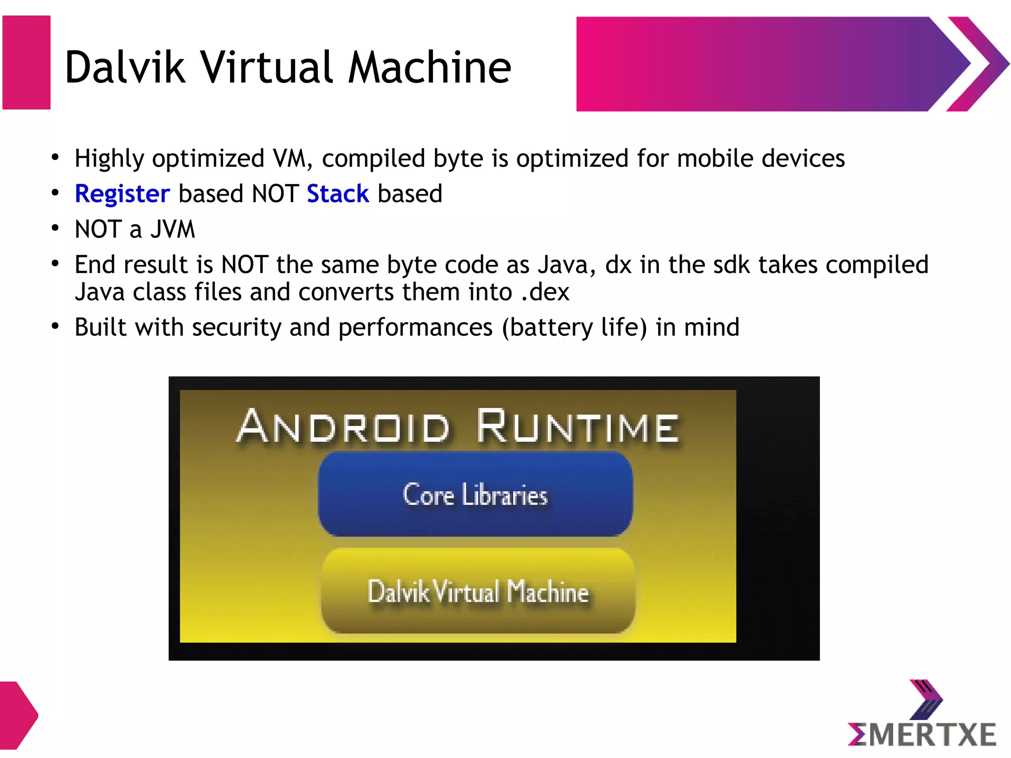 Android Runtime Core Libraries Android Runtime Android Runtime (ART) ● Introduced in Android version 5.0 (API level 21) ● Each app runs in its own process and own instance of ART ● ART is written to run multiple virtual machines on low-memory devices by executing DEX files ● DEX is a bytecode format designed specially for Android that's optimized for minimal memory footprint ● Build toolchains, such as Jack, compile Java sources into DEX bytecode ● DEX was runtime prior to ART 