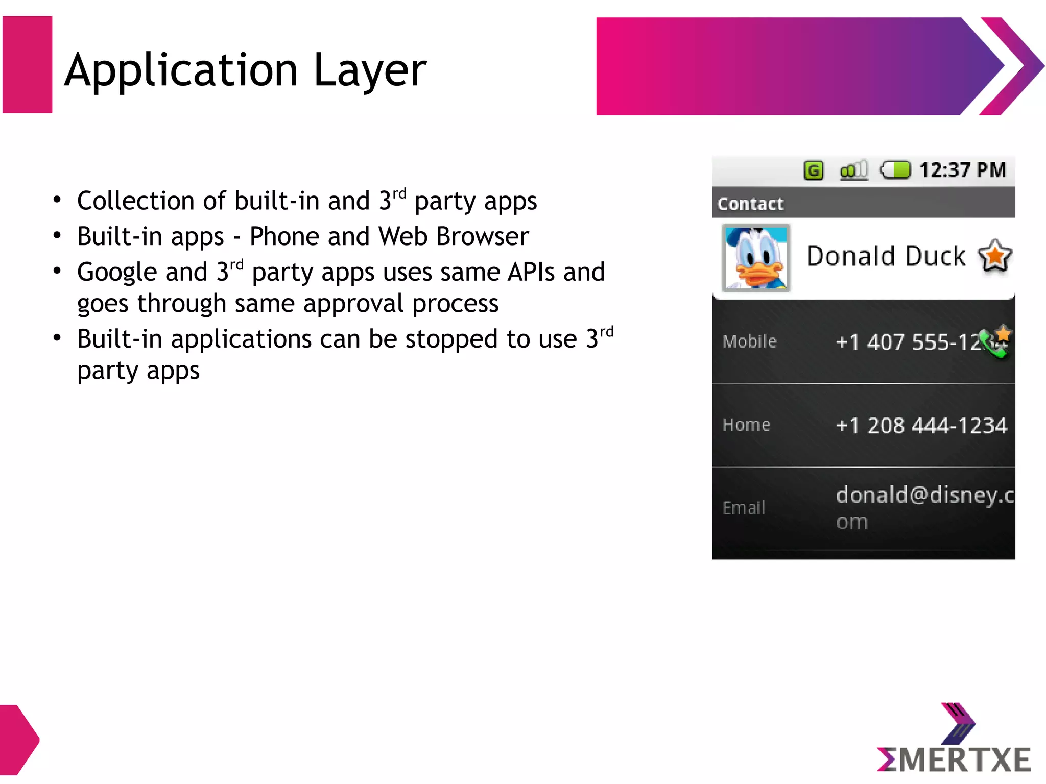Components Description Content Providers Access, store and share application data Resource Manager Access to strings, graphics & layout files Notification Manager Display custom alerts in the status bar Activity Manager Manages life cycle of apps Window Manager Rendering view on the screen View System UI (lists, grids, text boxes, buttons) Package Manager Application formation Location Manager Location based services Java API Framework 