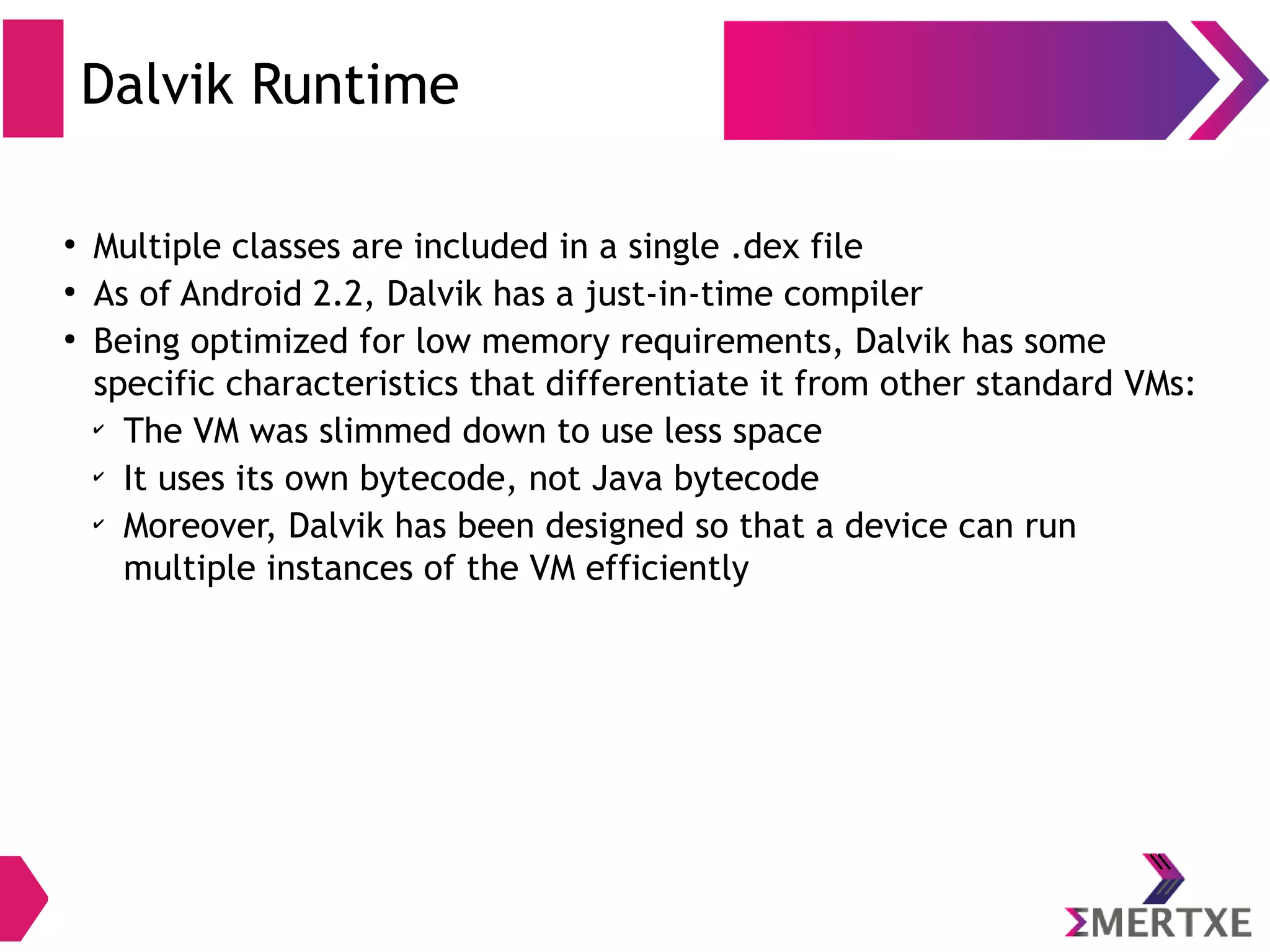 Dalvik Runtime ● Dalvik is a virtual machine (VM) in Android OS ● Android apps are converted into compact Dalvik EXecutable (.dex) ● Dalvik VM is a register-based architecture ● A tool called dx is used to convert some (but not all) Java .class files into the .dex format 