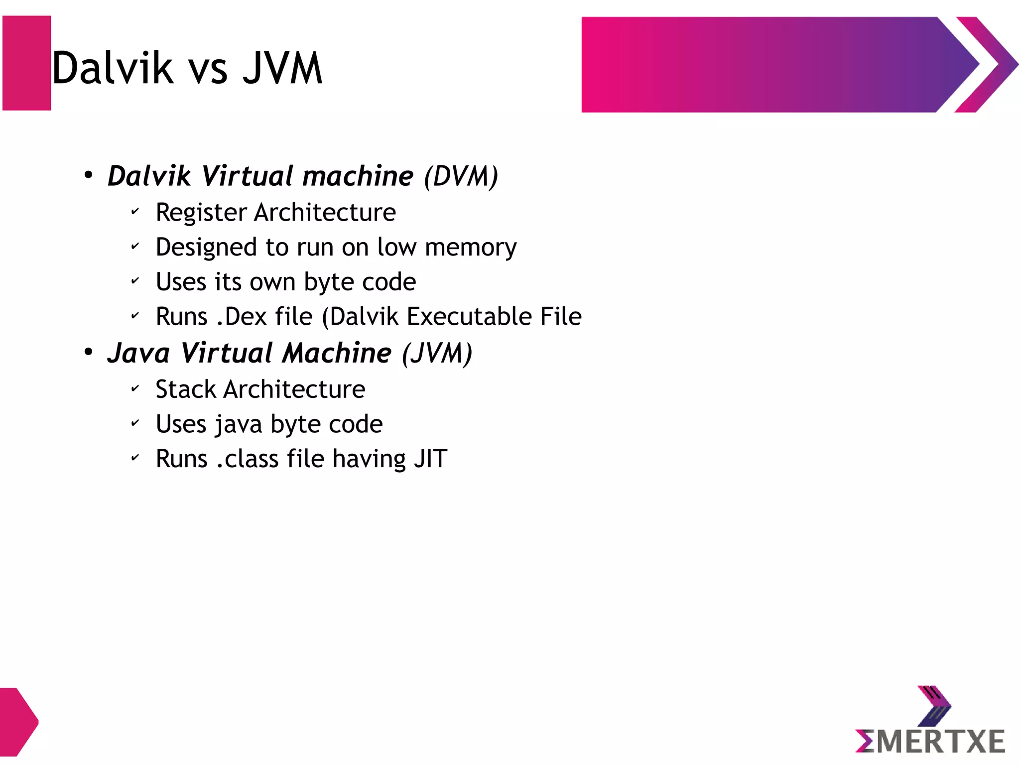 Dalvik Runtime ● Multiple classes are included in a single .dex file ● Initially, Dalvik had a just-in-time compiler ● Being optimized for low memory requirements, Dalvik has some specific characteristics that differentiate it from other standard VMs: – VM was slimmed down to use less space – It uses its own bytecode, not Java bytecode – Moreover, Dalvik had been designed so that a device can run multiple instances of VM efficiently 