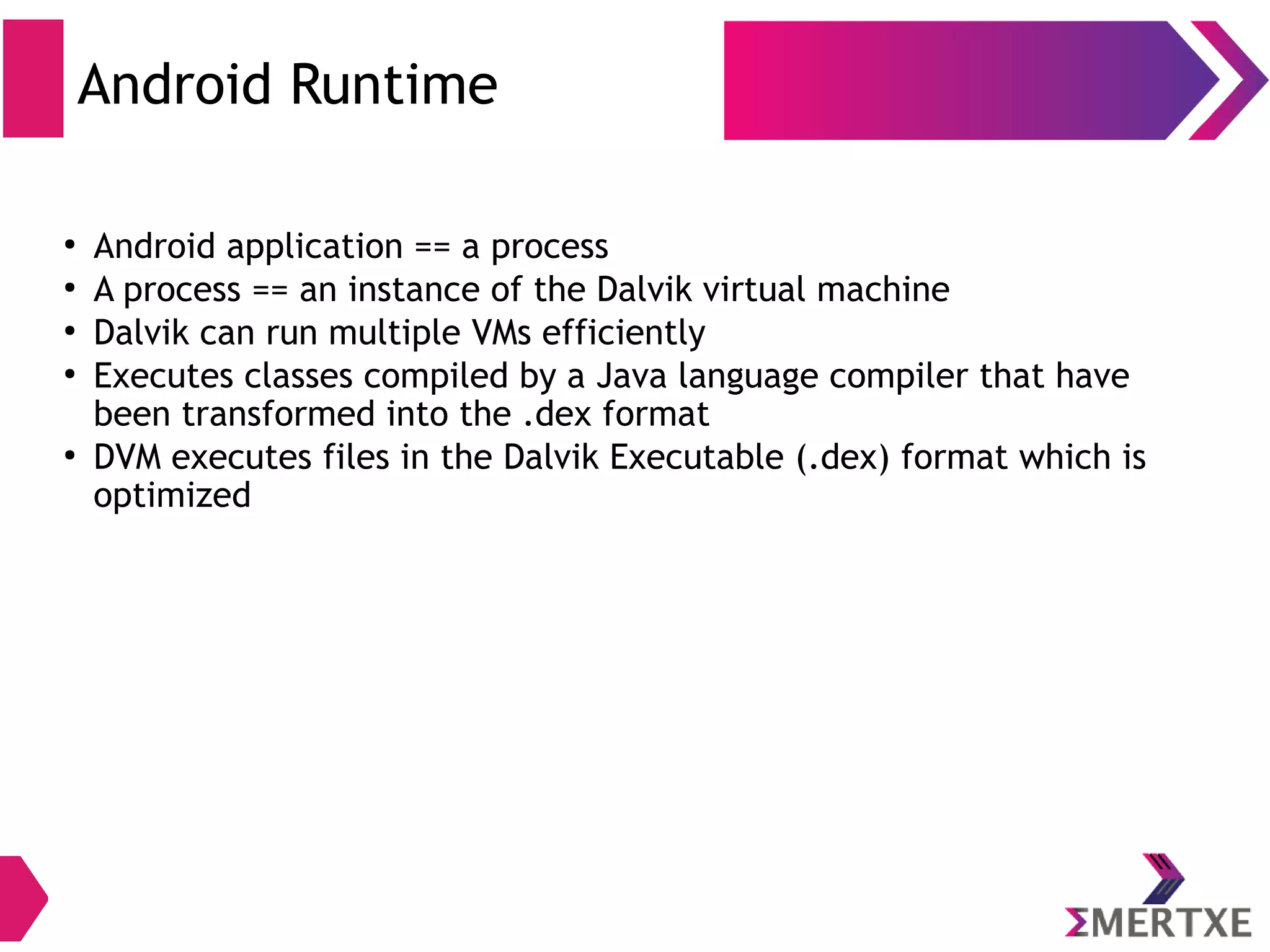 Dalvik Vs JVM ● Dalvik Virtual machine (DVM) – Register Architecture – Designed to run on low memory – Uses its own bytecode – Runs .dex file (Dalvik EXecutable) ● Java Virtual Machine (JVM) – Stack Architecture – Uses java bytecode – Runs .class file having JIT 