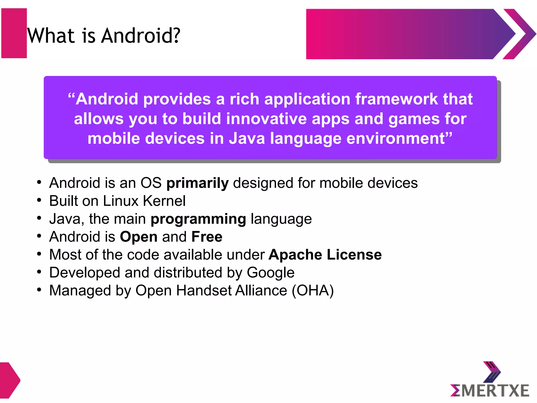 What is Android? ● Android is an OS primarily designed for mobile devices ● Built on Linux Kernel ● Java, the main programming language ● Android is Open and Free ● Most of the code available under Apache License ● Developed and distributed by Google ● Managed by Open Handset Alliance (OHA) “Android provides a rich application framework that allows you to build innovative apps and games for mobile devices in Java language environment” “Android provides a rich application framework that allows you to build innovative apps and games for mobile devices in Java language environment” 