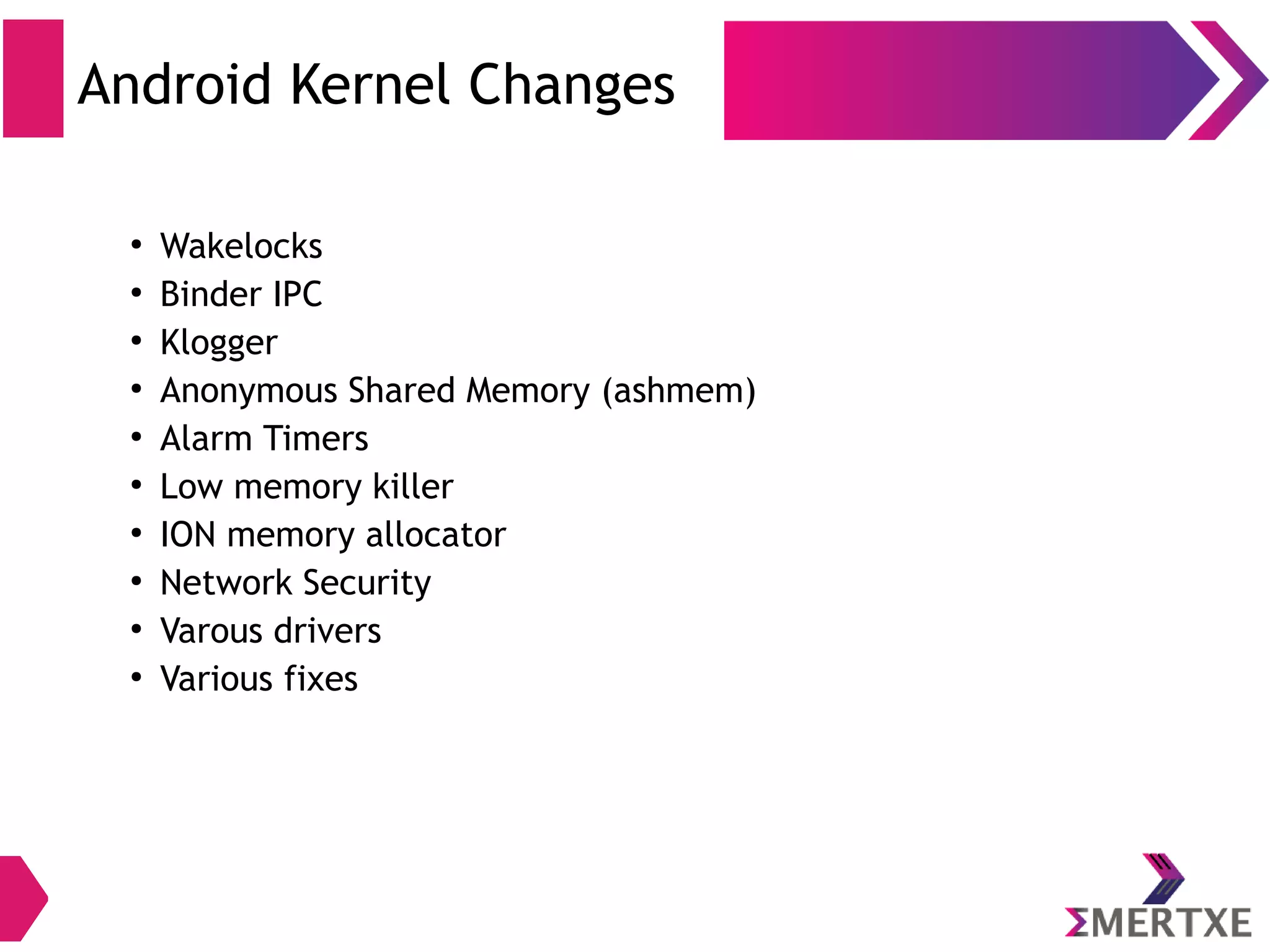 Android Bionic ● A Google developed C library ● Based on BSD standard C library ● Does not have full support of POSIX APIs ● Does not support full pthreads – Example : pthread_cancel not supported ● Has been kept simple, fast and lightweight ● GPL & LGPL code has been kept “out” of user space ● BSD license is provided 