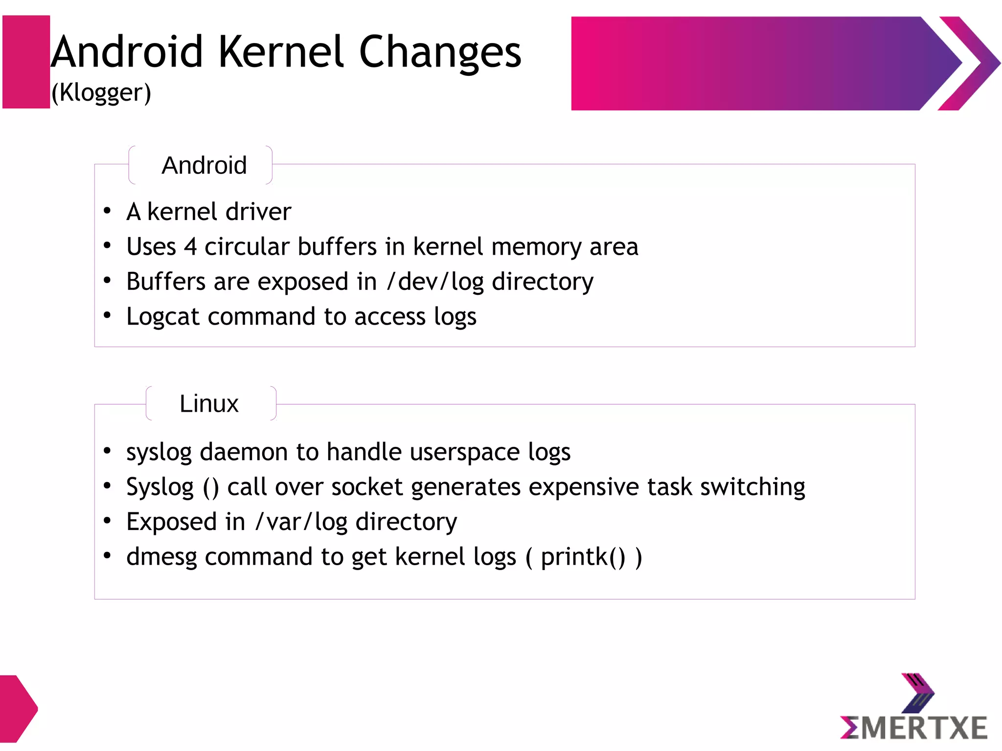 Android Kernel Changes (Binder IPC) ● Signals ● Semaphores ● Message Queues ● Pipes ● Sockets ● Shared Memory Linux System V IPC ● Binder (system wide) ● Sockets ● Ashmem Android IPC ● App : Android App component can be started by any process ● Stability : No other process shall get affected if a process misbehaves ● Security : Each process is sandboxed and runs under distinct system ID ● Memory : If not needed, processes can be removed to free memory ● System V IPC is prone to resource leak and instability in view of above requirements (Hence binder IPC is rewritten and used) 