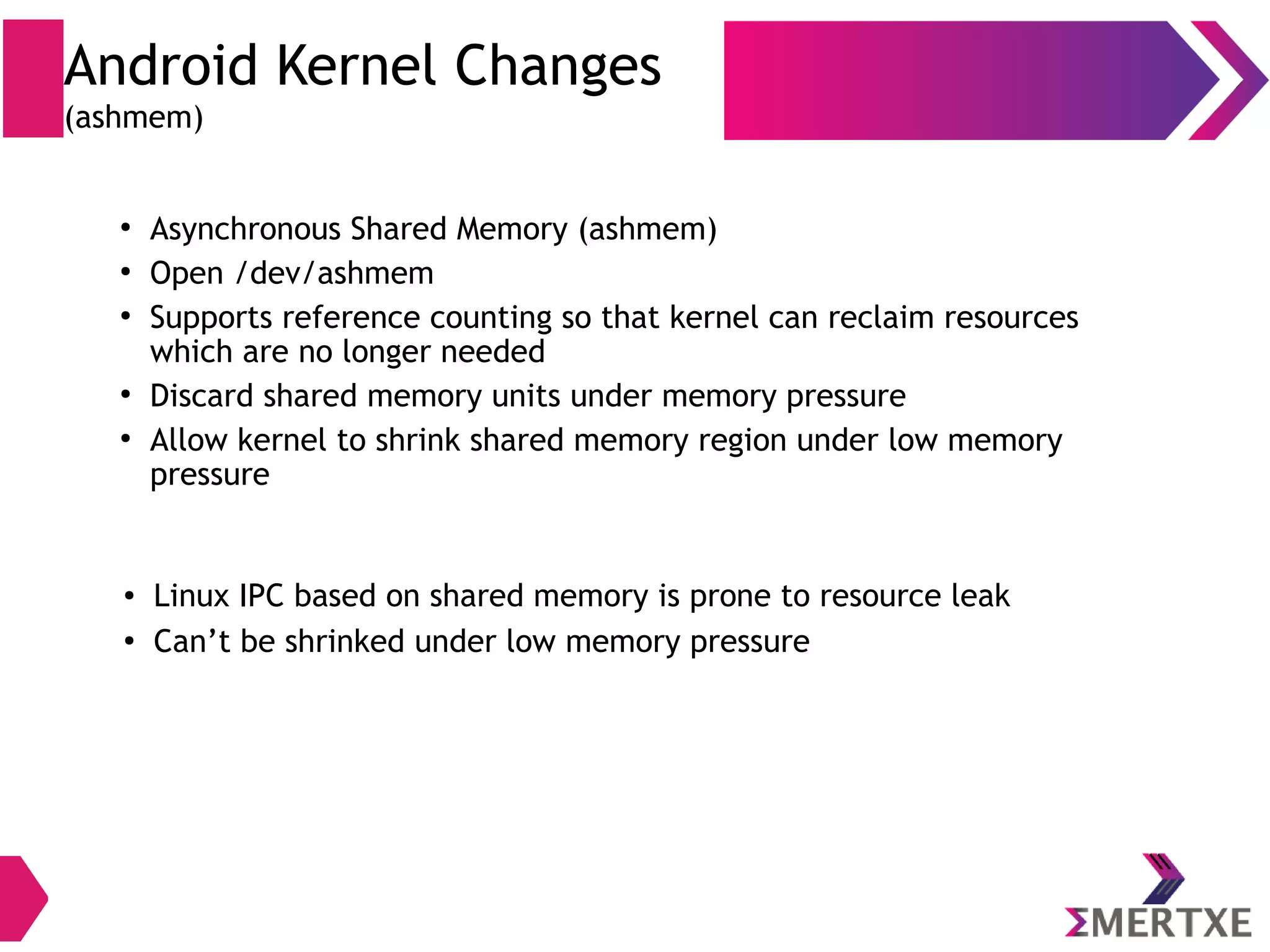 Android Kernel Changes (Binder IPC) ● Binder IPC “Link to death” mechanism – built in reference counting of object and notification of death ● When a binder service is no longer referenced by any clients, its owner is automatically notified that it can dispose of it 