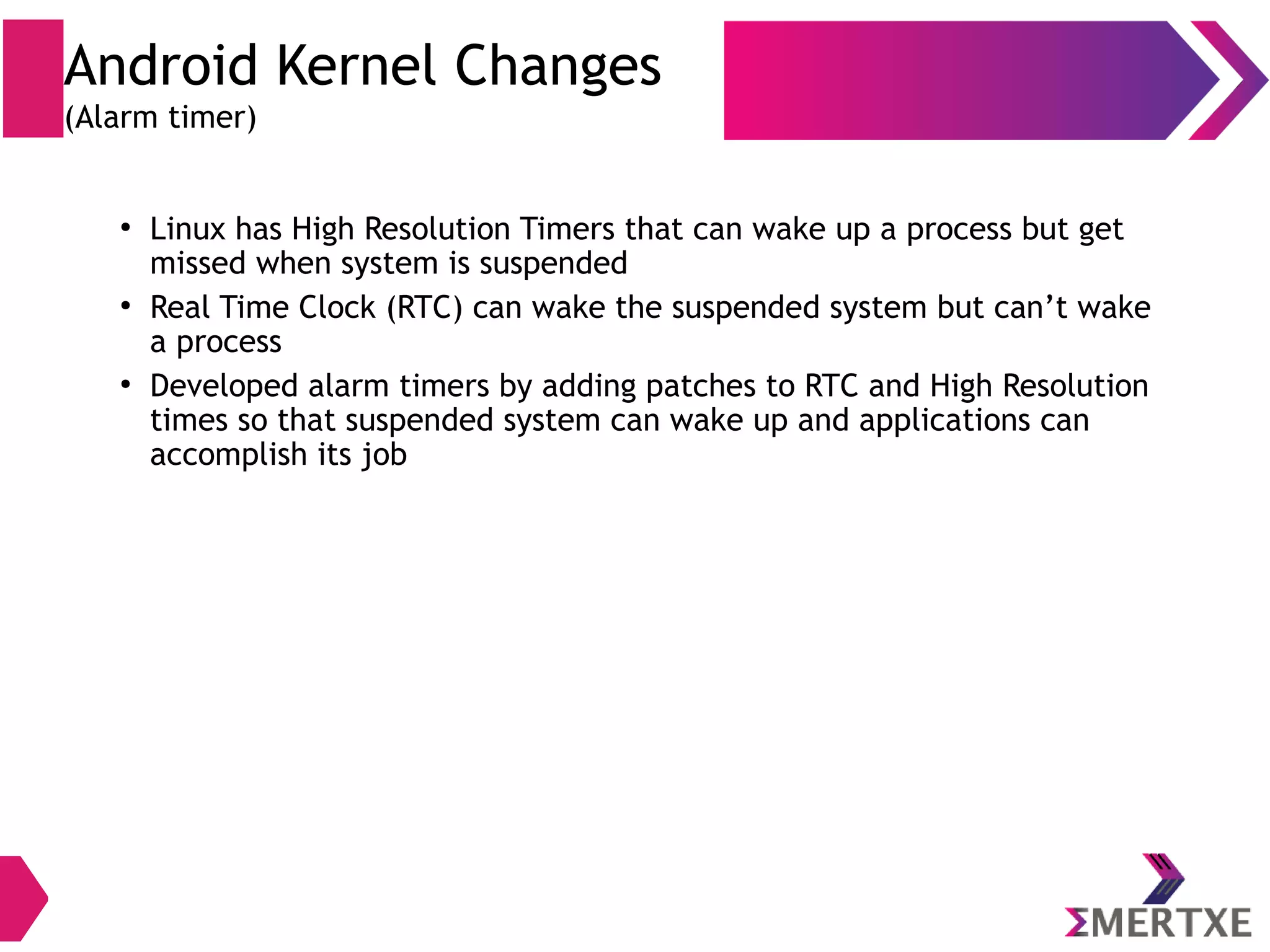 Android Kernel Changes (Klogger) ● syslog daemon to handle userspace logs ● Syslog () call over socket generates expensive task switching ● Exposed in /var/log directory ● dmesg command to get kernel logs ( printk() ) Linux ● A kernel driver ● Uses 4 circular buffers in kernel memory area ● Buffers are exposed in /dev/log directory ● Logcat command to access logs Android 