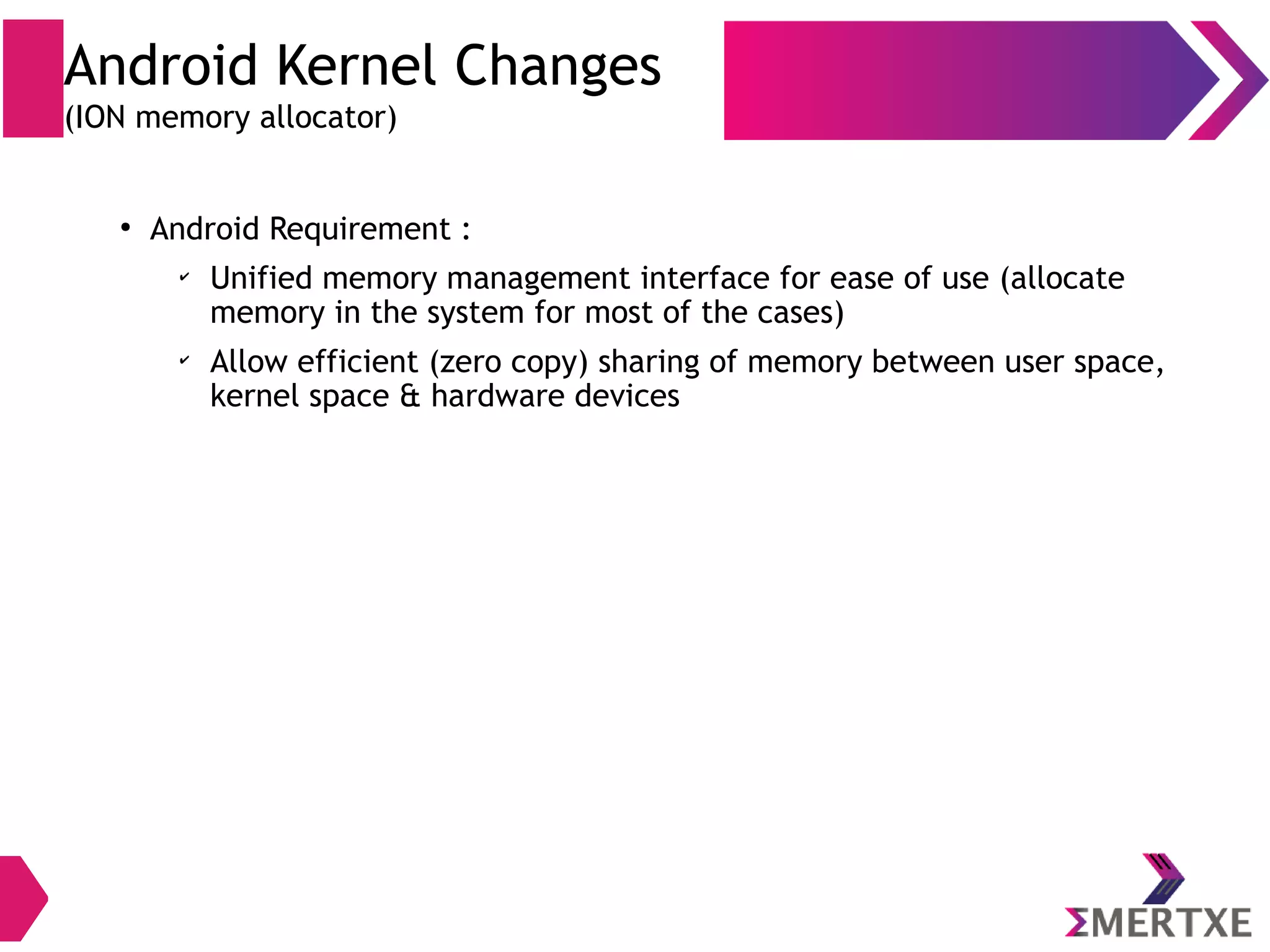 Android Kernel Changes (ashmem) ● Anonymous Shared Memory (ashmem) ● Open /dev/ashmem ● Supports reference counting so that kernel can reclaim resources which are no longer needed ● Discard shared memory units under memory pressure ● Allow kernel to shrink shared memory region under low memory pressure ● Linux IPC based on shared memory is prone to resource leak ● Can’t be downsized under low memory pressure 
