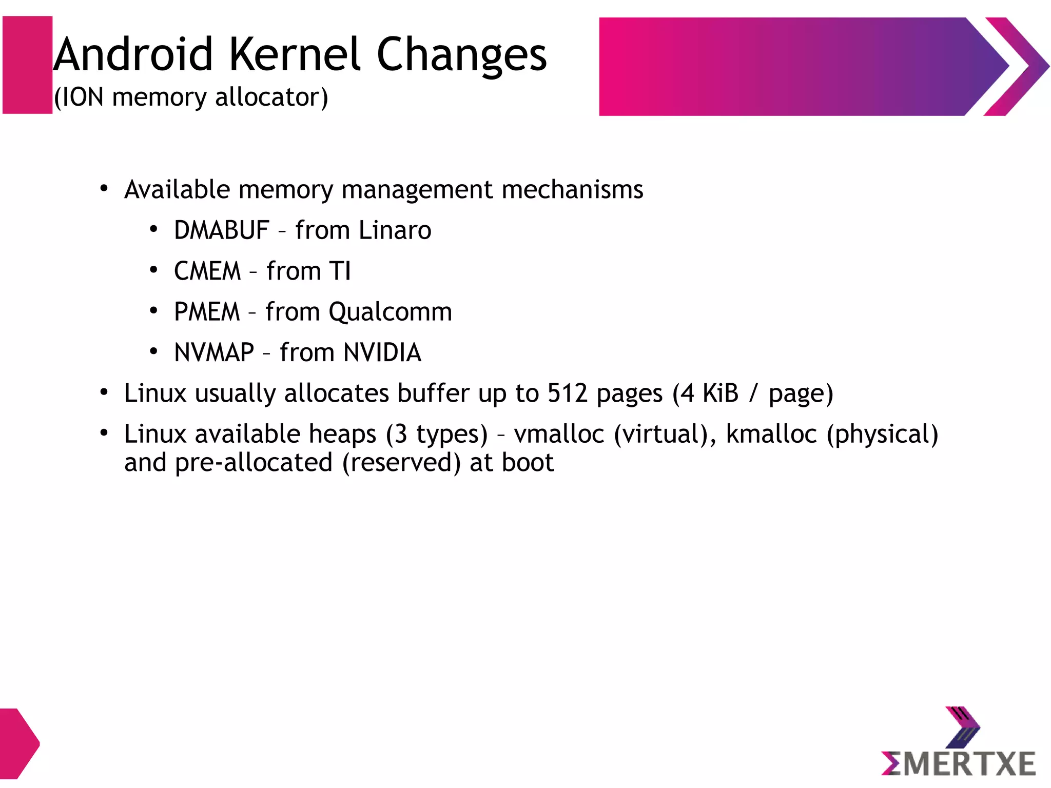 Android Kernel Changes (Alarm timer) ● Linux has High Resolution Timers that can wake up a process but get missed when system is suspended ● Real Time Clock (RTC) can wake the suspended system but can’t wake a process ● Developed alarm timers by adding patches to RTC and High Resolution times so that suspended system can wake up and applications can accomplish its job 