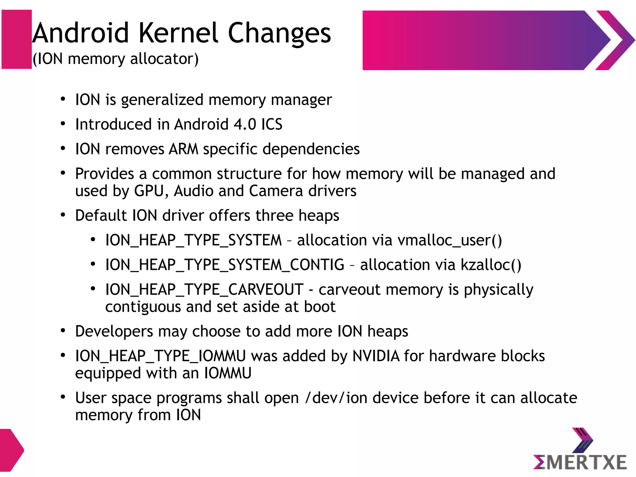Android Kernel Changes (ION memory allocator) ● Android Requirement : ✔ Unified memory management interface for ease of use (allocate memory in the system for most of the cases) ✔ Allow efficient (zero copy) sharing of memory between user space, kernel space & hardware devices 