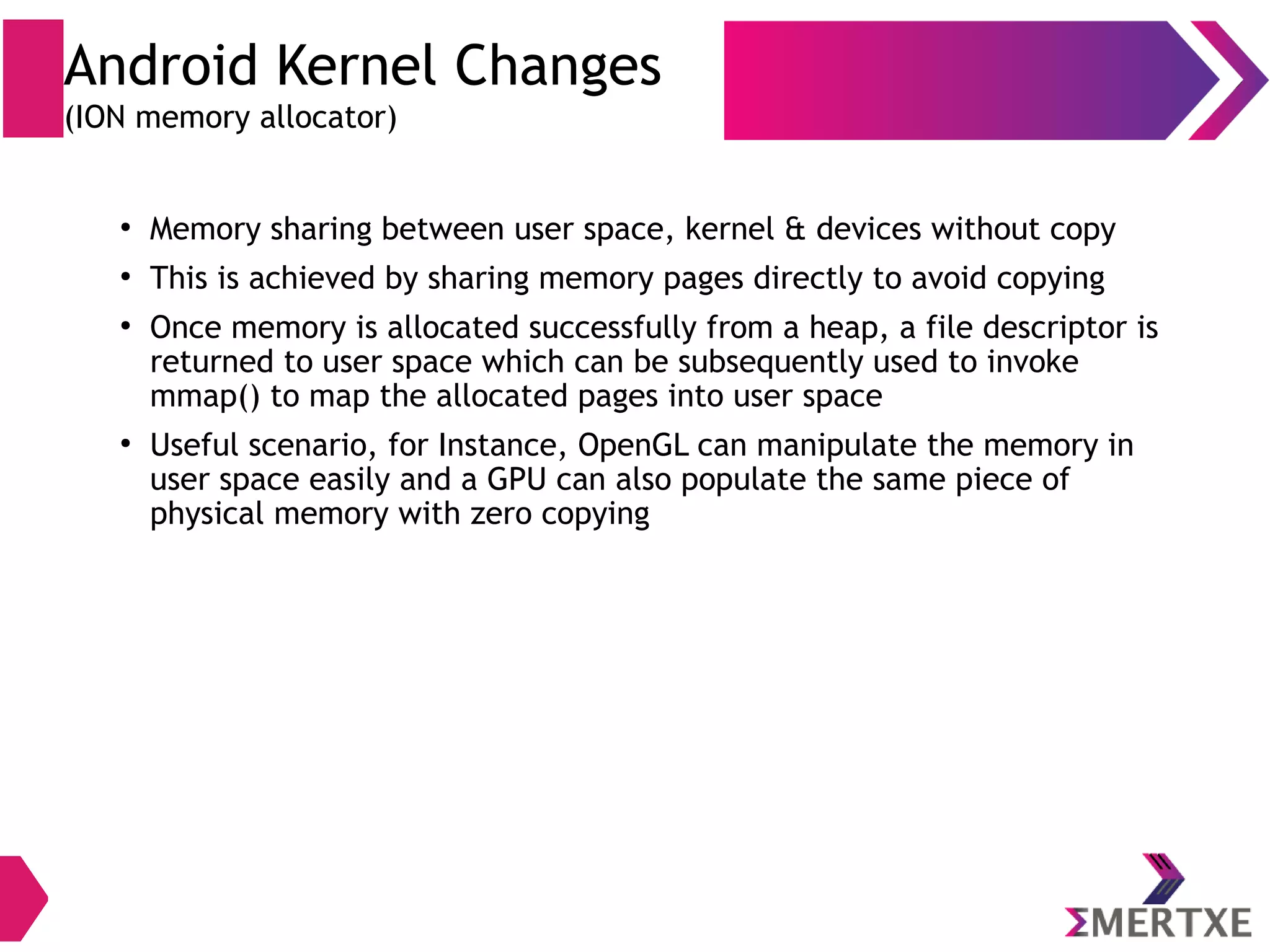 Android Kernel Changes (ION memory allocator) ● Available memory management mechanisms ● DMABUF – from Linaro ● CMEM – from TI ● PMEM – from Qualcomm ● NVMAP – from NVIDIA ● Linux usually allocates buffer up to 512 pages (4 KiB / page) ● Linux available heaps (3 types) – vmalloc (virtual), kmalloc (physical) and pre-allocated (reserved) at boot 