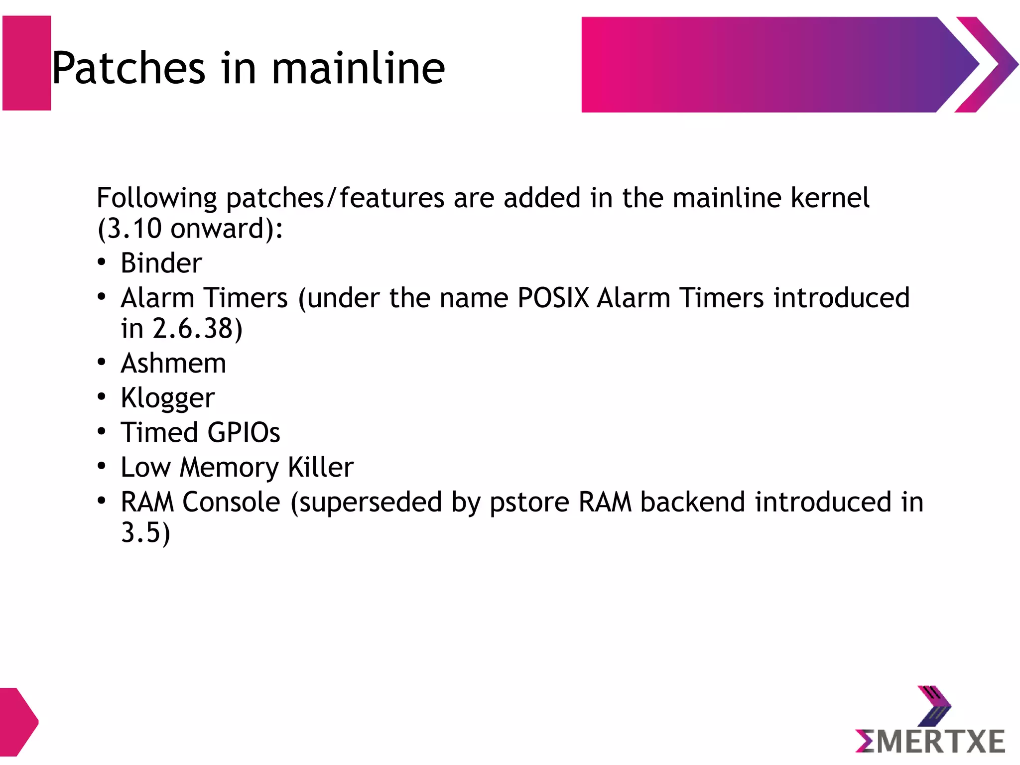 Android Kernel Changes (ION memory allocator) ● Memory sharing between user space, kernel & devices without copy ● This is achieved by sharing memory pages directly to avoid copying ● Once memory is allocated successfully from a heap, a file descriptor is returned to user space which can be subsequently used to invoke mmap() to map the allocated pages into user space ● Useful scenario, for Instance, OpenGL can manipulate the memory in user space easily and a GPU can also populate the same piece of physical memory with zero copying 