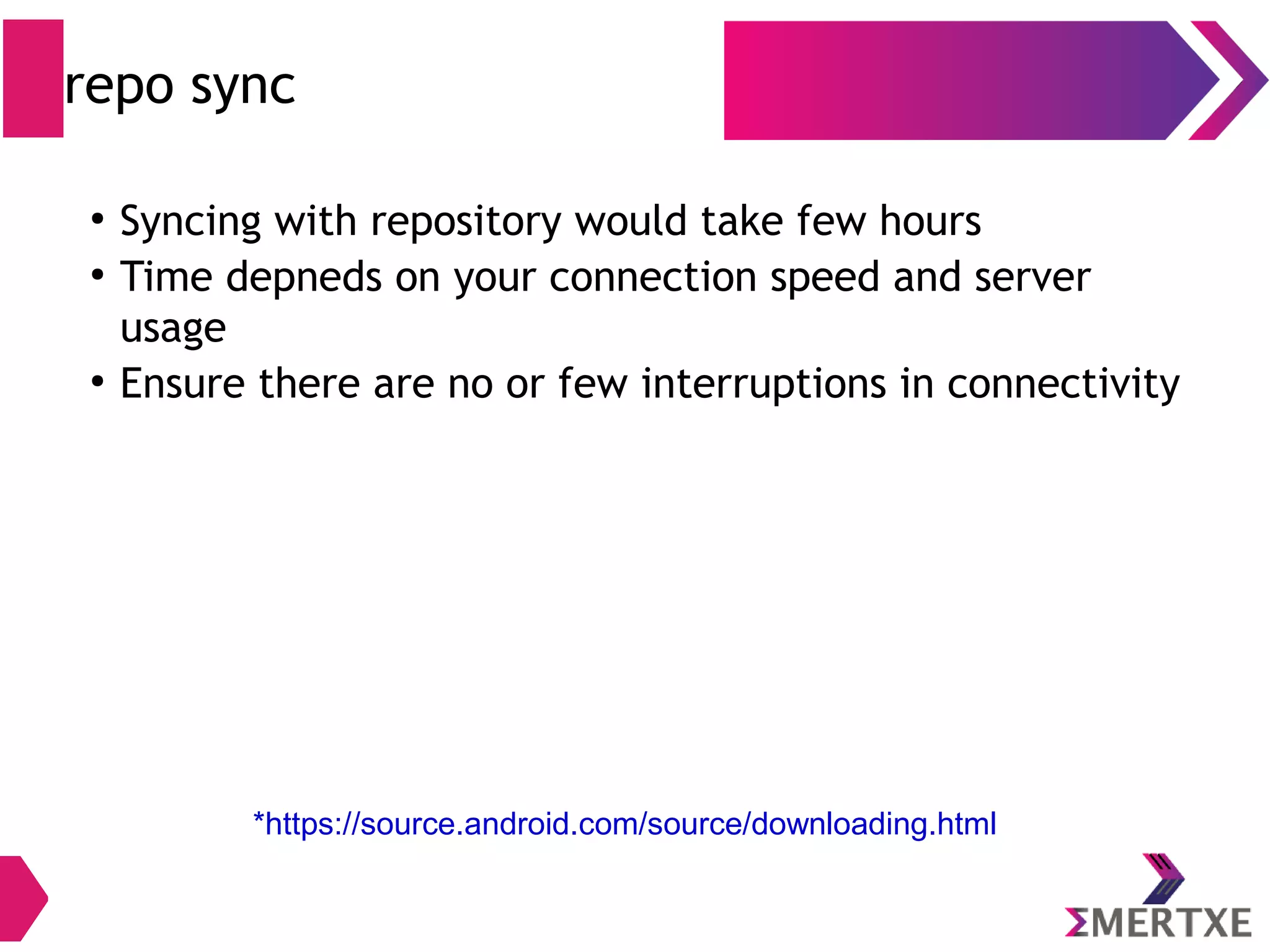 *https://source.android.com/source/downloading.html Installing repo tool ● Repo tool is required to work with Git to work with Android ● Create a bin directory in home folder – $ mkdir ~/bin – $ export PATH=~/bin:$PATH ● (or edit .bashrc file and add path) ● Download repo tool and make sure it is executable – $ curl https://storage.googleapis.com/git-repo- downloads/repo > ~/bin/repo – $ chmod a+x ~/bin/repo 