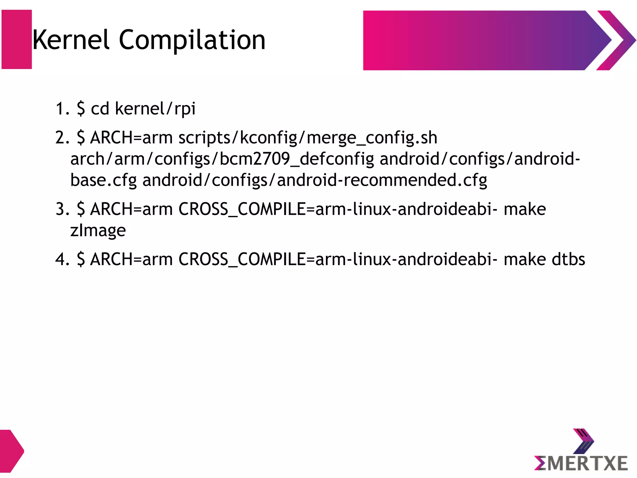 Build Commands ● Builds only the package, instead of going through entire build – $ make <package-name> ● Cleans all files generated by previous compilations – $ make clean ● Removes all files generated by compilation of given package – $ make clean-<package> ● Execute 'make' from top of the tree (even if your current directory is somewhere else) – $ m ● Builds all of the modules in current directory – $ mm ● Build all of the modules in supplied directory – $ mmm <dir-path> 