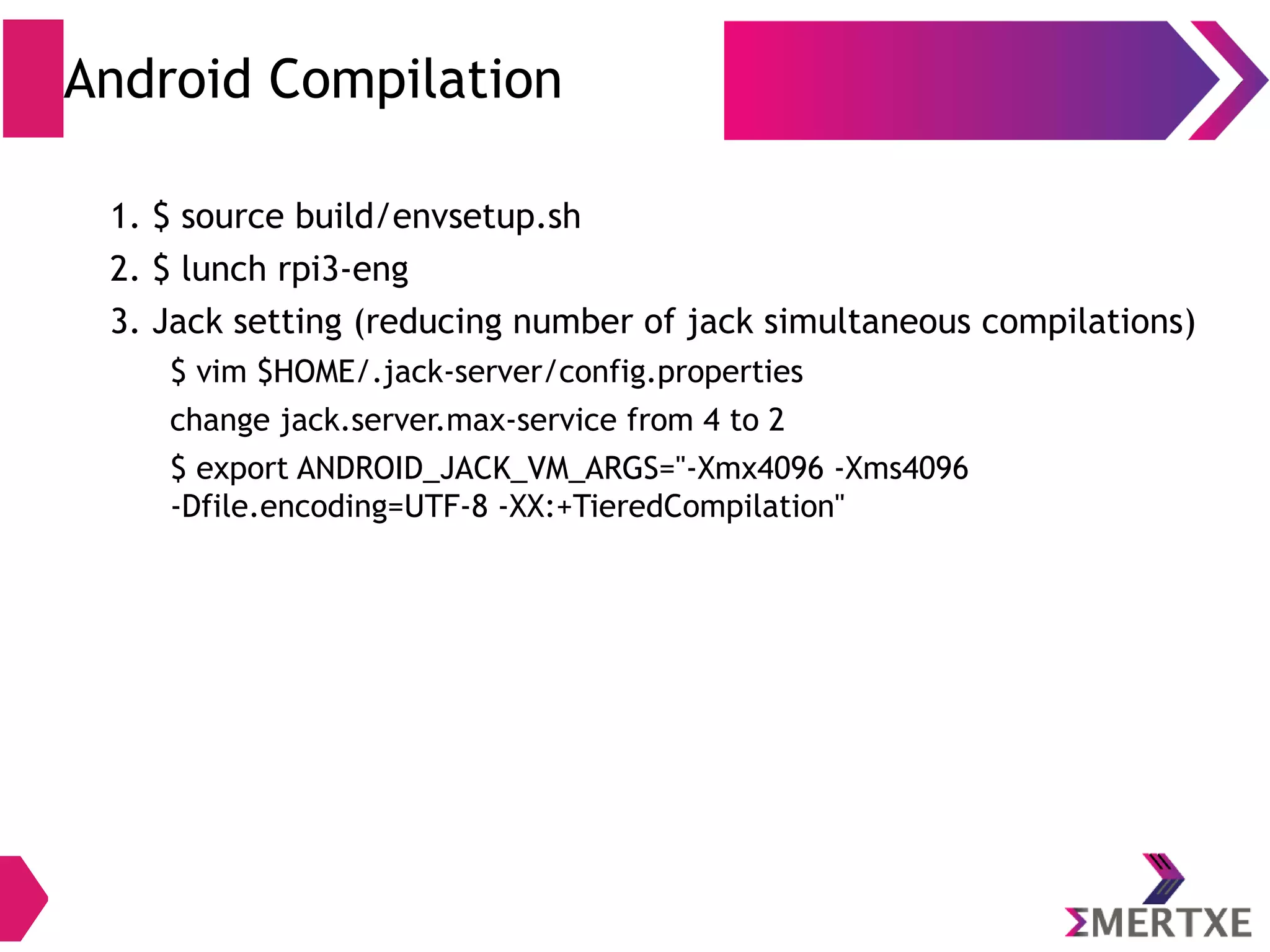 Android Compilation (envsetup.sh) ● Modifies the current environment, it adds many useful shell macros; these macros will serve several purposes: – Configure and set up the build system – Ease the navigation in the source code – Ease the development process – Some macros will modify the environment variables, to be used by the build system later on 