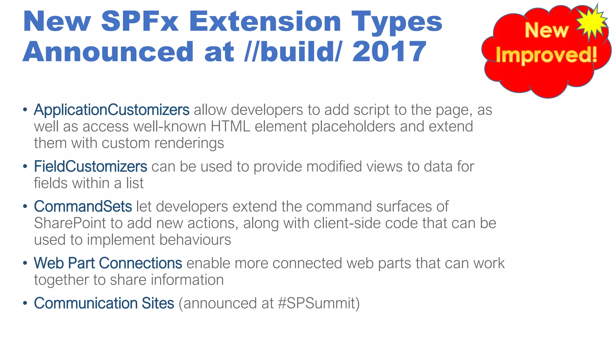 New SPFx Extension Types
Announced at //build/ 2017
• ApplicationCustomizers allow developers to add script to the page, as
well as access well-known HTML element placeholders and extend
them with custom renderings
• FieldCustomizers can be used to provide modified views to data for
fields within a list
• CommandSets let developers extend the command surfaces of
SharePoint to add new actions, along with client-side code that can be
used to implement behaviours
• Web Part Connections enable more connected web parts that can work
together to share information
• Communication Sites (announced at #SPSummit)
 