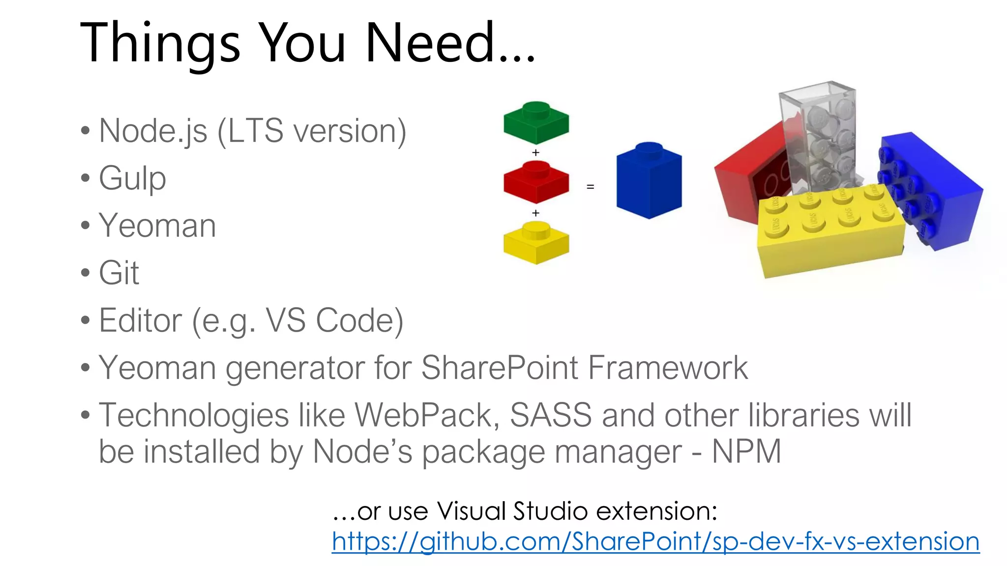 Things You Need…
• Node.js (LTS version)
• Gulp
• Yeoman
• Git
• Editor (e.g. VS Code)
• Yeoman generator for SharePoint Framework
• Technologies like WebPack, SASS and other libraries will
be installed by Node’s package manager - NPM
…or use Visual Studio extension:
https://github.com/SharePoint/sp-dev-fx-vs-extension
 