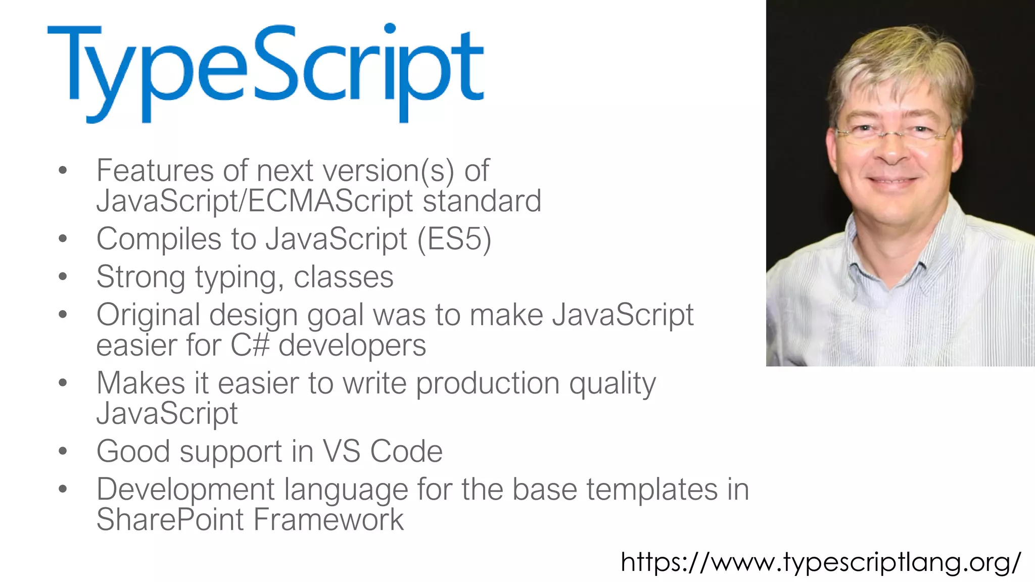 • Features of next version(s) of
JavaScript/ECMAScript standard
• Compiles to JavaScript (ES5)
• Strong typing, classes
• Original design goal was to make JavaScript
easier for C# developers
• Makes it easier to write production quality
JavaScript
• Good support in VS Code
• Development language for the base templates in
SharePoint Framework
https://www.typescriptlang.org/
 