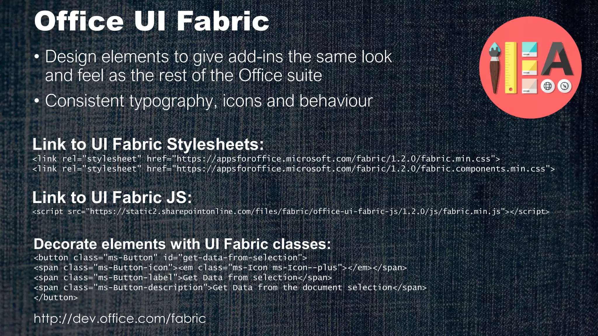 Office UI Fabric
• Design elements to give add-ins the same look
and feel as the rest of the Office suite
• Consistent typography, icons and behaviour
Link to UI Fabric Stylesheets:
<link rel="stylesheet" href="https://appsforoffice.microsoft.com/fabric/1.2.0/fabric.min.css">
<link rel="stylesheet" href="https://appsforoffice.microsoft.com/fabric/1.2.0/fabric.components.min.css">
Decorate elements with UI Fabric classes:
<button class="ms-Button" id="get-data-from-selection">
<span class="ms-Button-icon"><em class="ms-Icon ms-Icon--plus"></em></span>
<span class="ms-Button-label">Get Data from selection</span>
<span class="ms-Button-description">Get Data from the document selection</span>
</button>
http://dev.office.com/fabric
Link to UI Fabric JS:
<script src="https://static2.sharepointonline.com/files/fabric/office-ui-fabric-js/1.2.0/js/fabric.min.js"></script>
 