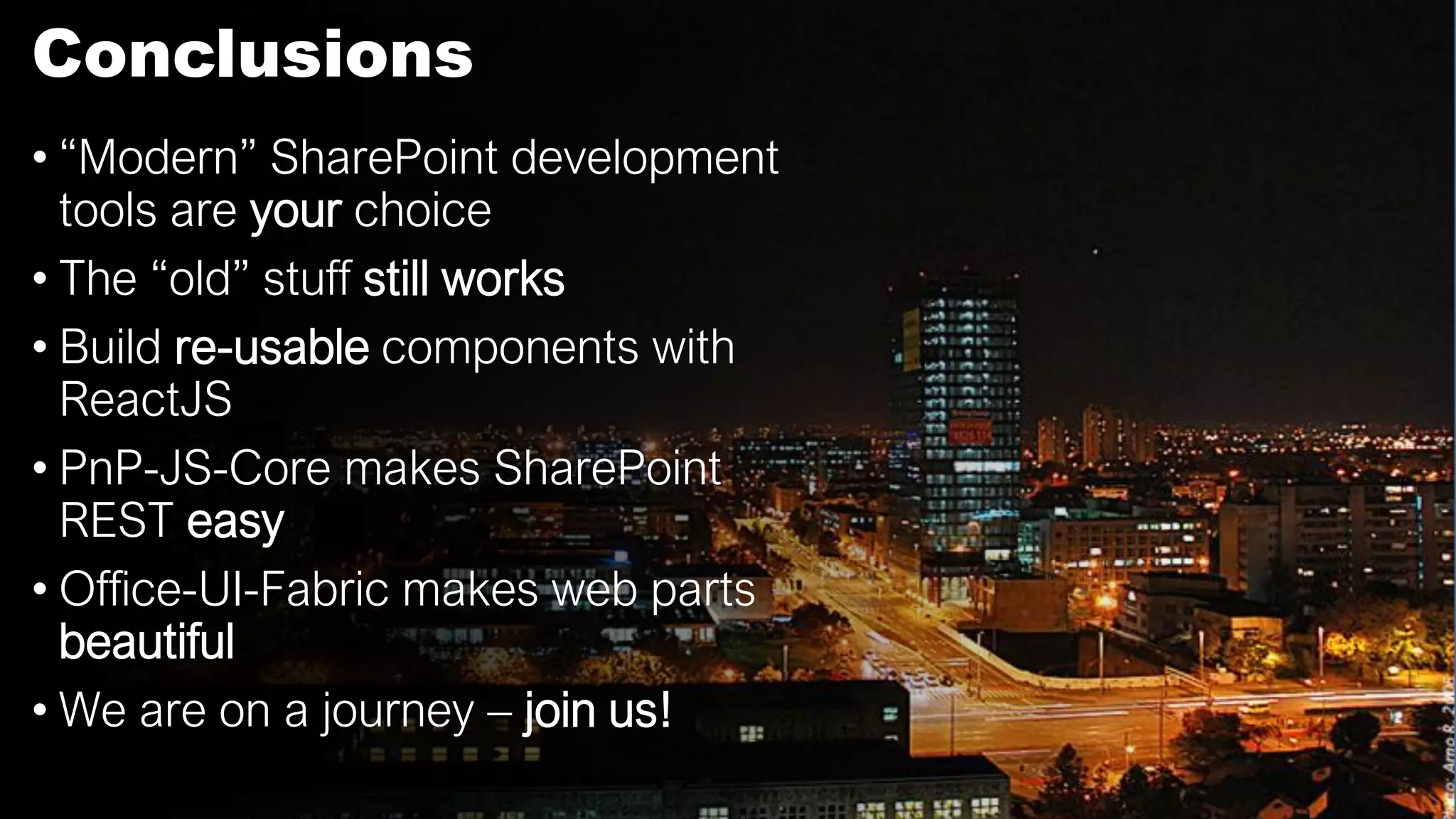 Conclusions
• “Modern” SharePoint development
tools are your choice
• The “old” stuff still works
• Build re-usable components with
ReactJS
• PnP-JS-Core makes SharePoint
REST easy
• Office-UI-Fabric makes web parts
beautiful
• We are on a journey – join us!
 